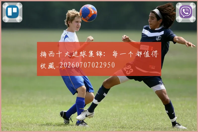 梅西十大进球集锦：每一个都值得收藏_20260707022950