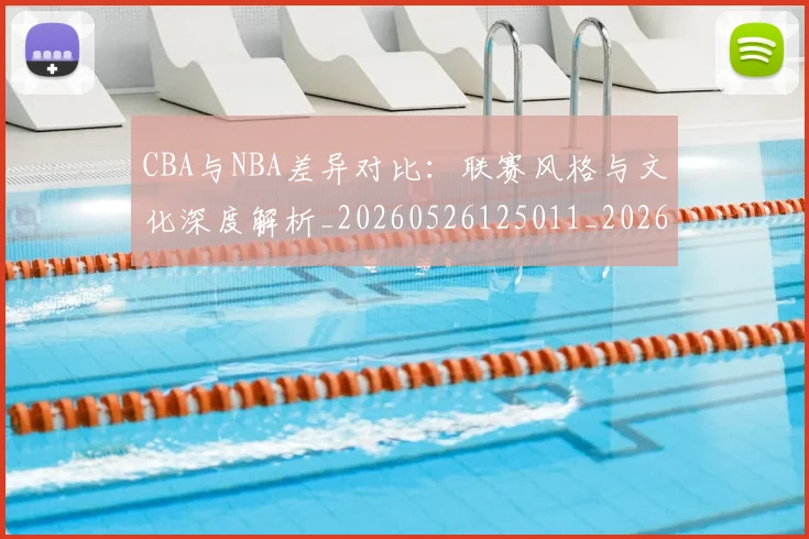 CBA与NBA差异对比：联赛风格与文化深度解析_20260526125011_20260701205908