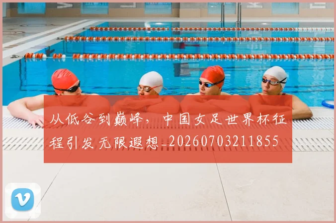 从低谷到巅峰，中国女足世界杯征程引发无限遐想_20260703211855