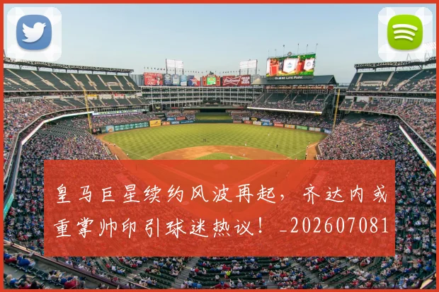 皇马巨星续约风波再起，齐达内或重掌帅印引球迷热议！_20260708194151_20260802163444