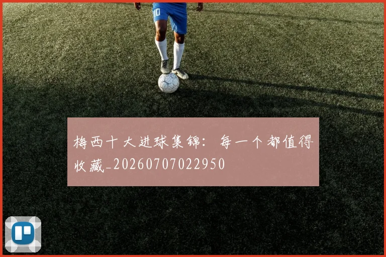 梅西十大进球集锦：每一个都值得收藏_20260707022950