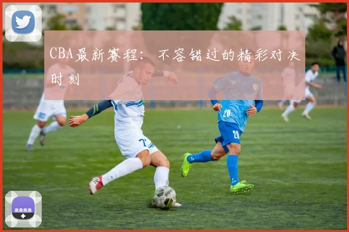 CBA最新赛程：不容错过的精彩对决时刻