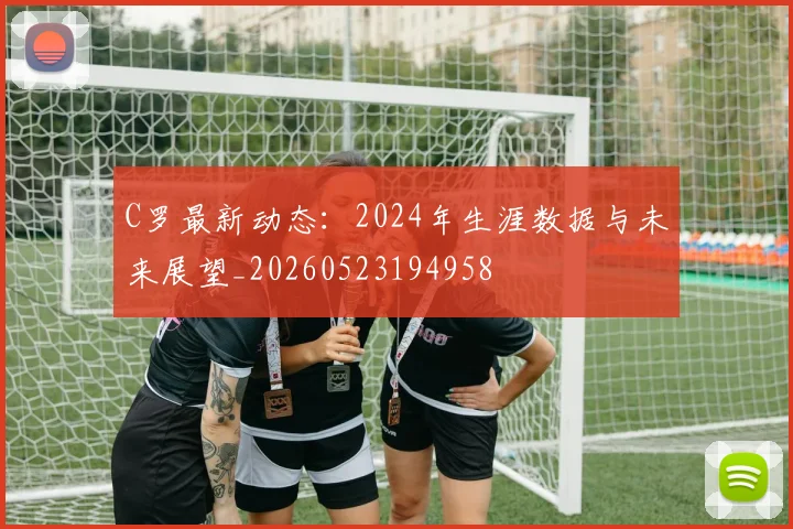 C罗最新动态：2024年生涯数据与未来展望_20260523194958
