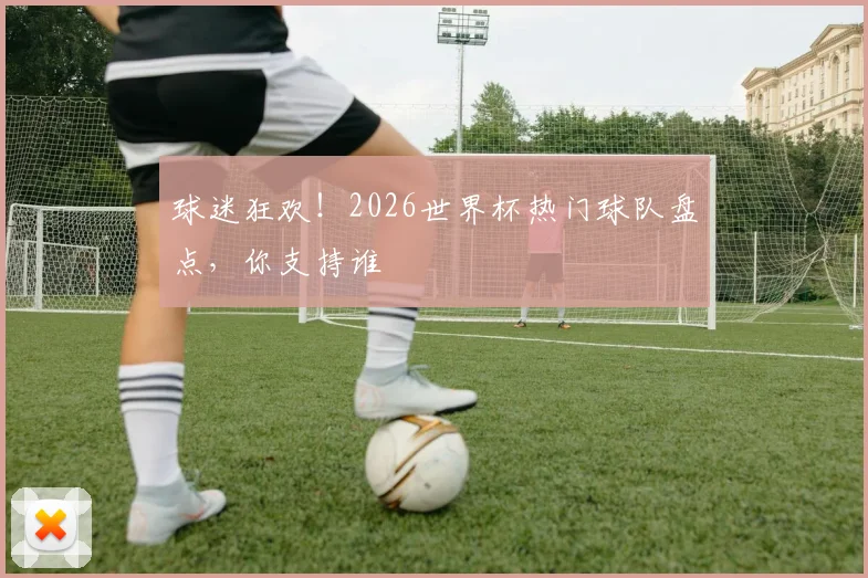 球迷狂欢！2026世界杯热门球队盘点，你支持谁