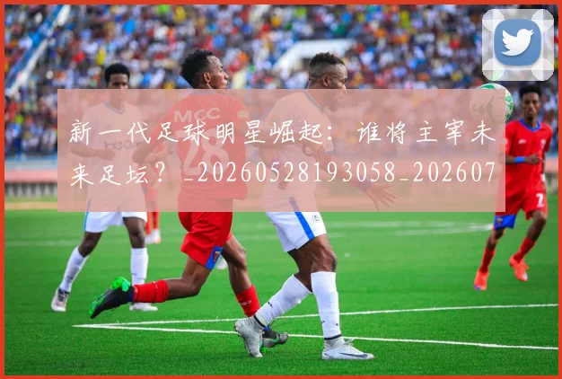 新一代足球明星崛起：谁将主宰未来足坛？_20260528193058_20260707020755