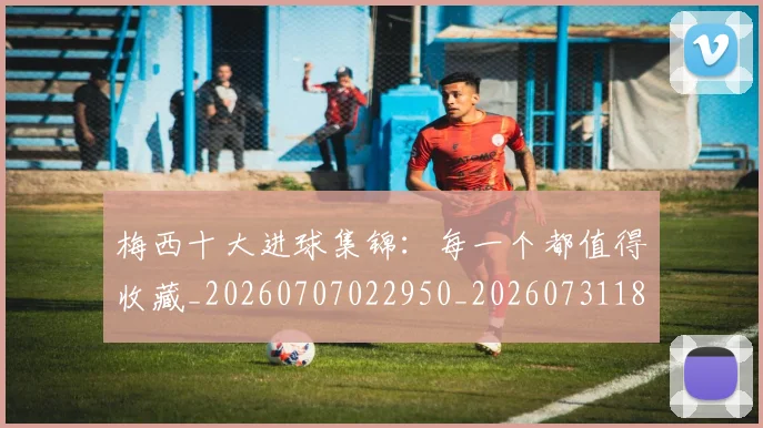 梅西十大进球集锦：每一个都值得收藏_20260707022950_20260731180622