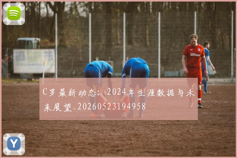 C罗最新动态：2024年生涯数据与未来展望_20260523194958