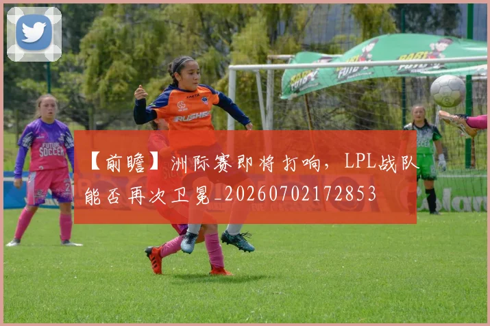 【前瞻】洲际赛即将打响，LPL战队能否再次卫冕_20260702172853