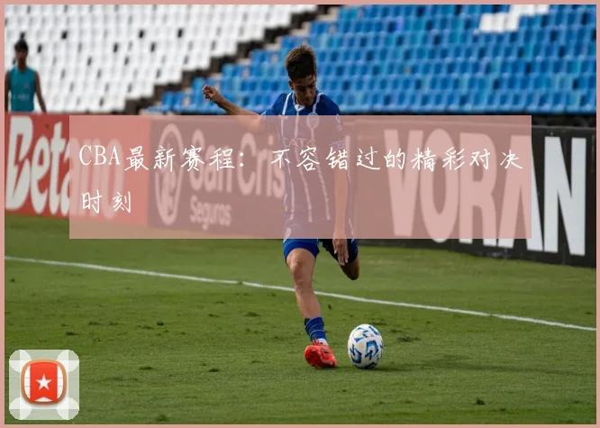 CBA最新赛程：不容错过的精彩对决时刻