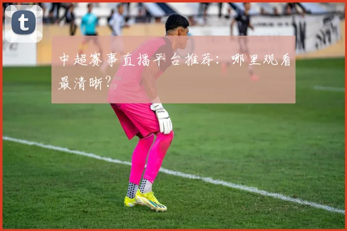 中超赛事直播平台推荐：哪里观看最清晰？