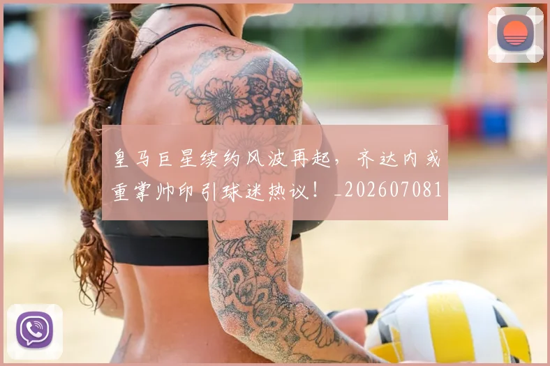 皇马巨星续约风波再起，齐达内或重掌帅印引球迷热议！_20260708194151_20260802163444