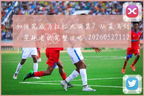 如何完成马拉松大满贯？从菜鸟到六星跑者的完整攻略_20260527112058_20260703230557