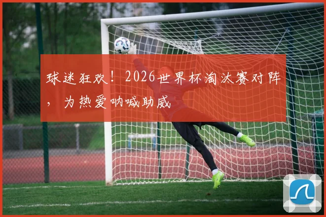 球迷狂欢！2026世界杯淘汰赛对阵，为热爱呐喊助威