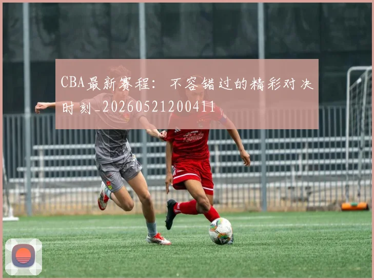 CBA最新赛程：不容错过的精彩对决时刻_20260521200411