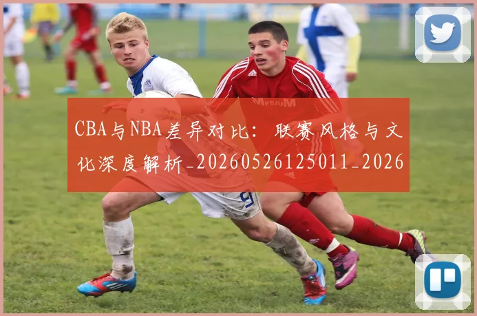 CBA与NBA差异对比：联赛风格与文化深度解析_20260526125011_20260701205908