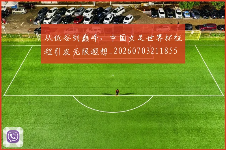 从低谷到巅峰，中国女足世界杯征程引发无限遐想_20260703211855