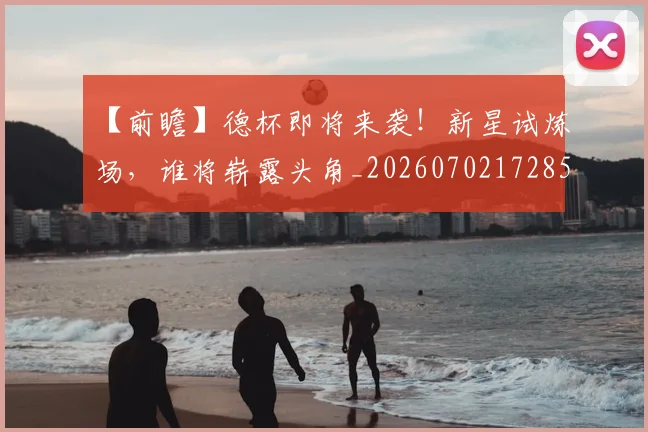 【前瞻】德杯即将来袭！新星试炼场，谁将崭露头角_20260702172853
