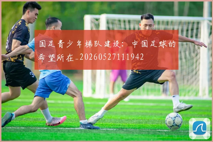 国足青少年梯队建设：中国足球的希望所在_20260527111942
