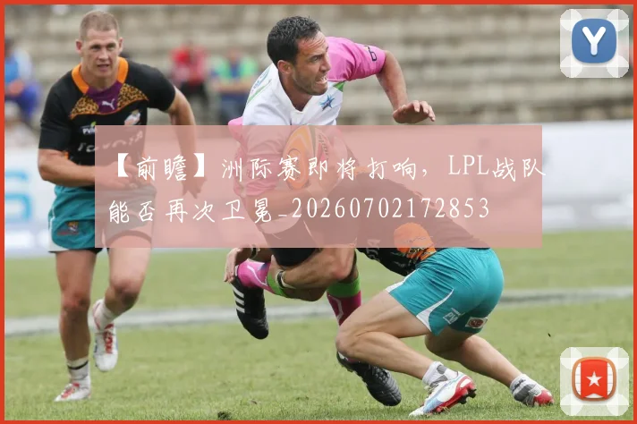【前瞻】洲际赛即将打响，LPL战队能否再次卫冕_20260702172853